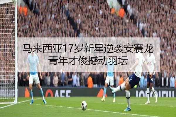马来西亚17岁新星逆袭安赛龙 青年才俊撼动羽坛